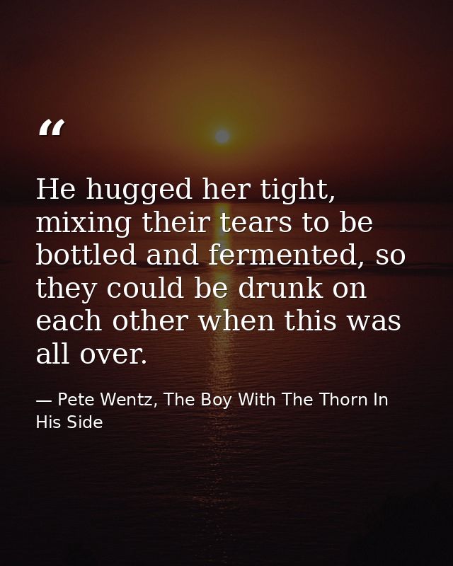 He hugged her tight, mixing their tears to be bottled and fermented, so they could be drunk on each other when this was  — Pete Wentz, The Boy With The Thorn In His Side