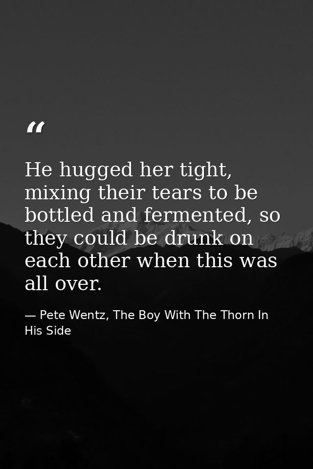 He hugged her tight, mixing their tears to be bottled and fermented, so they could be drunk on each other when this was  — Pete Wentz, The Boy With The Thorn In His Side