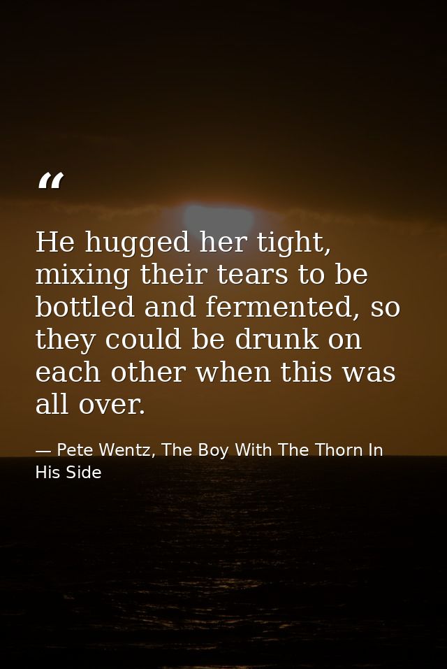 He hugged her tight, mixing their tears to be bottled and fermented, so they could be drunk on each other when this was  — Pete Wentz, The Boy With The Thorn In His Side