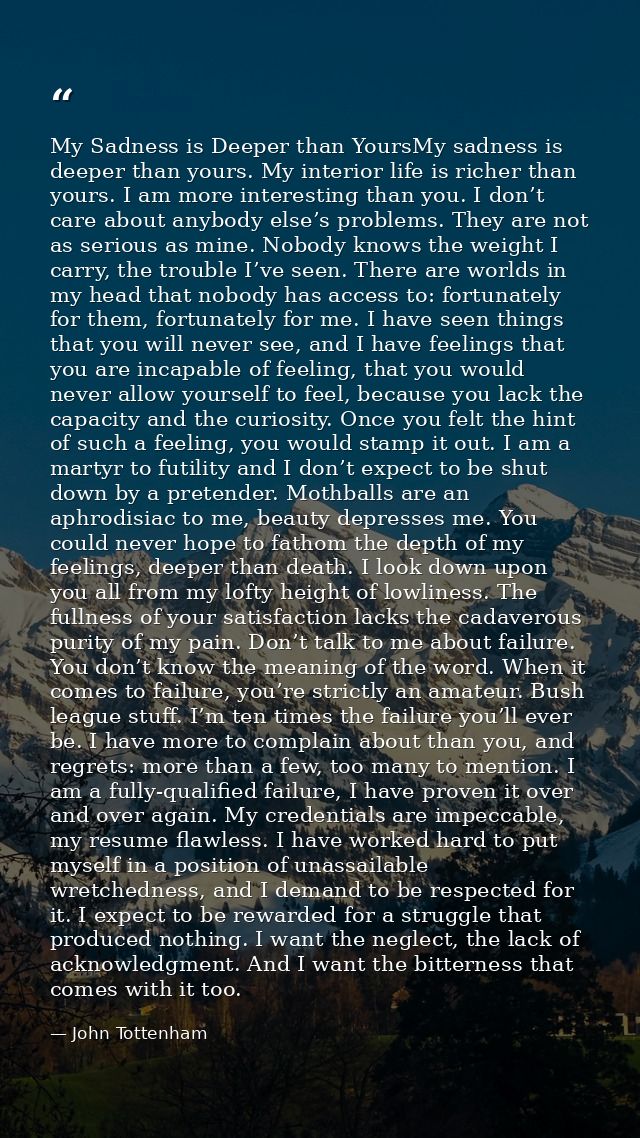 My Sadness is Deeper than YoursMy sadness is deeper than yours. My interior life is richer than yours. I am more interes — John Tottenham