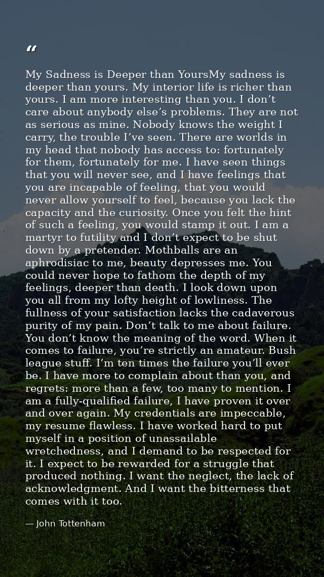 My Sadness is Deeper than YoursMy sadness is deeper than yours. My interior life is richer than yours. I am more interes — John Tottenham
