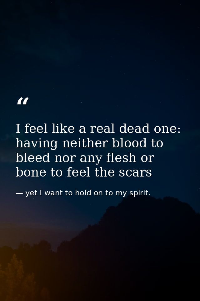 I feel like a real dead one: having neither blood to bleed nor any flesh or bone to feel the scars — yet I want to hold on to my spirit.