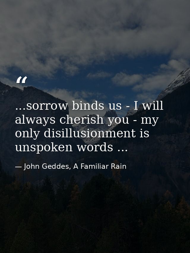 ...sorrow binds us - I will always cherish you - my only disillusionment is unspoken words ... — John Geddes, A Familiar Rain
