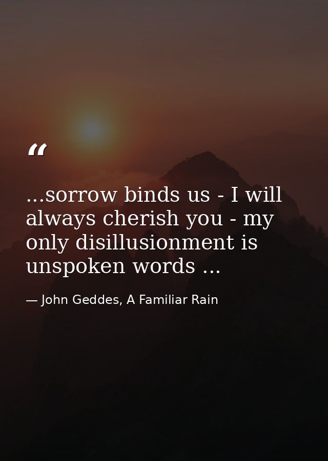 ...sorrow binds us - I will always cherish you - my only disillusionment is unspoken words ... — John Geddes, A Familiar Rain