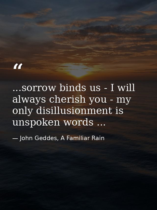 ...sorrow binds us - I will always cherish you - my only disillusionment is unspoken words ... — John Geddes, A Familiar Rain
