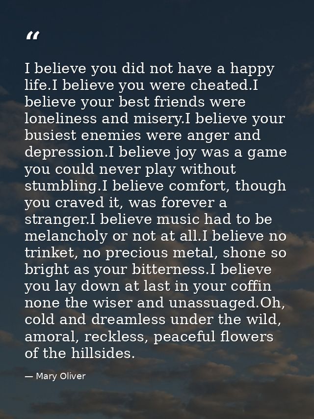 I believe you did not have a happy life.I believe you were cheated.I believe your best friends were loneliness and miser — Mary Oliver