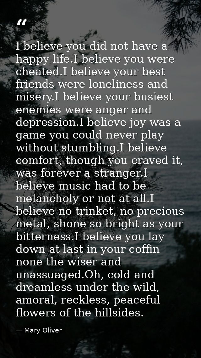 I believe you did not have a happy life.I believe you were cheated.I believe your best friends were loneliness and miser — Mary Oliver