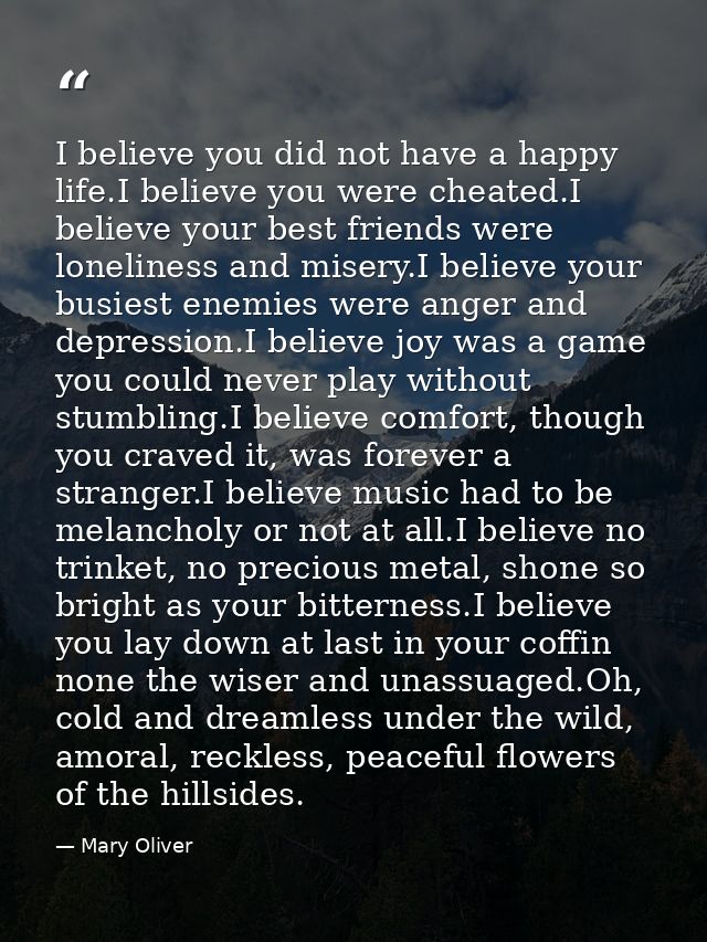 I believe you did not have a happy life.I believe you were cheated.I believe your best friends were loneliness and miser — Mary Oliver