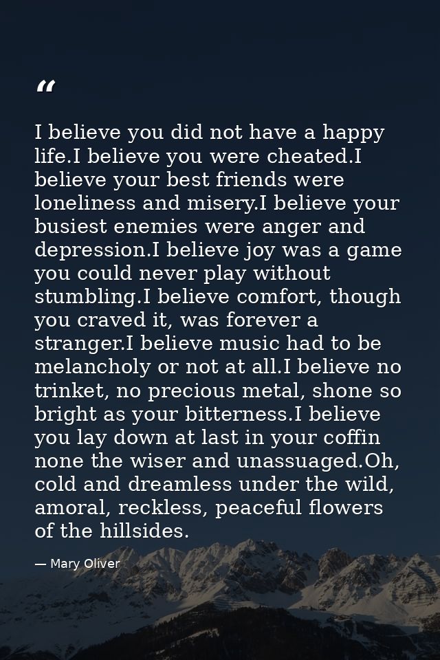 I believe you did not have a happy life.I believe you were cheated.I believe your best friends were loneliness and miser — Mary Oliver