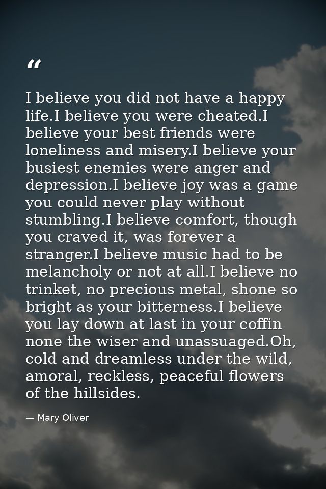 I believe you did not have a happy life.I believe you were cheated.I believe your best friends were loneliness and miser — Mary Oliver