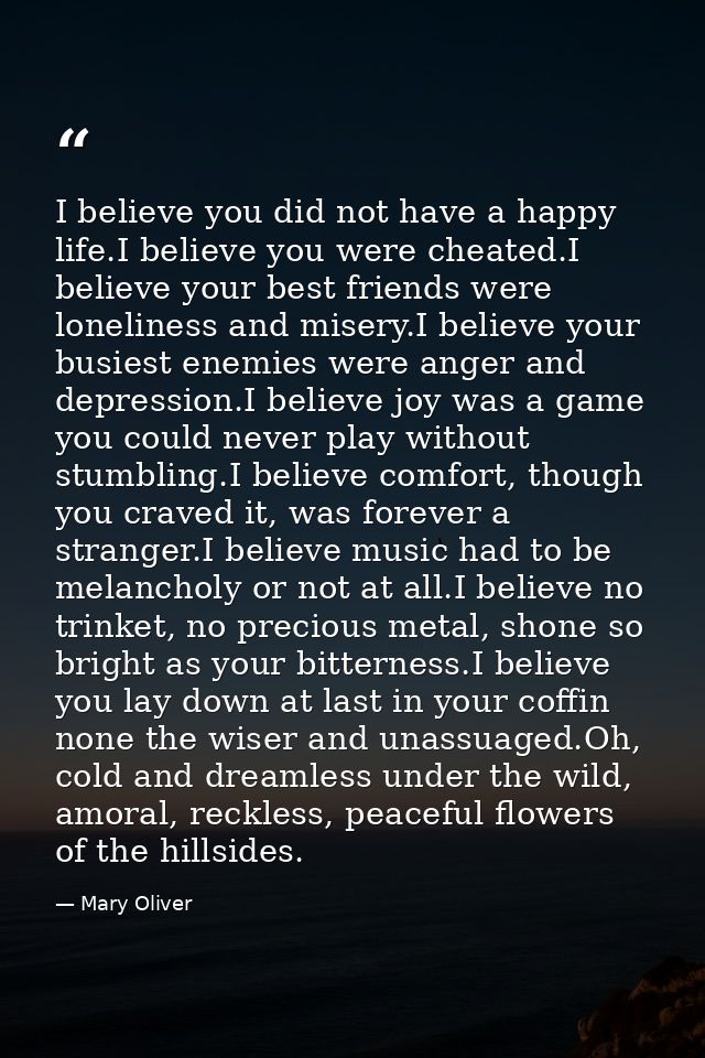 I believe you did not have a happy life.I believe you were cheated.I believe your best friends were loneliness and miser — Mary Oliver