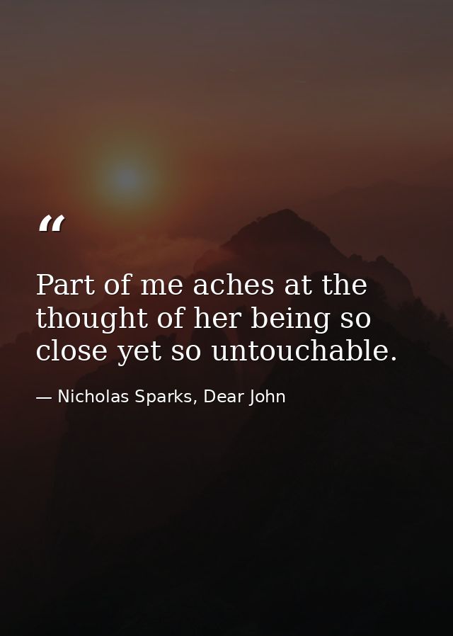 Part of me aches at the thought of her being so close yet so untouchable. — Nicholas Sparks, Dear John
