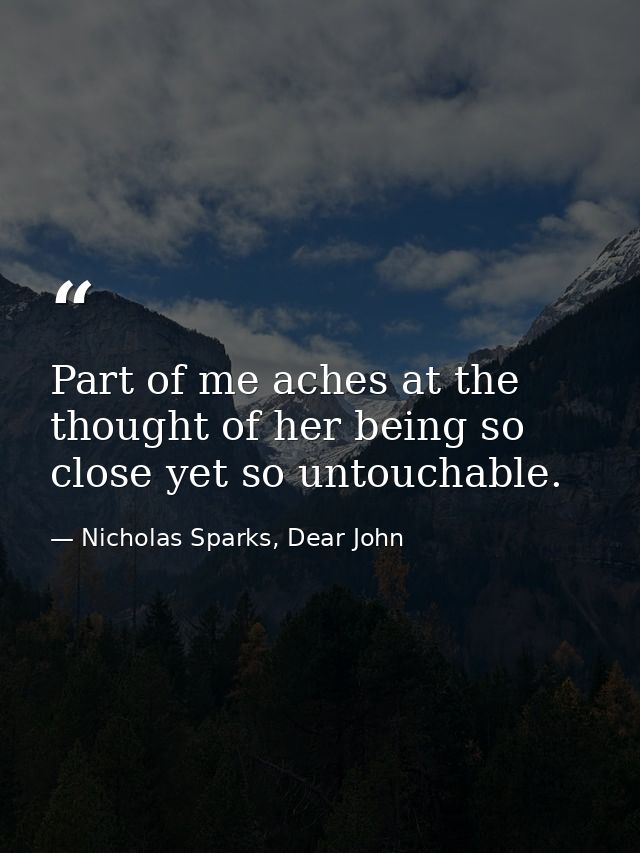 Part of me aches at the thought of her being so close yet so untouchable. — Nicholas Sparks, Dear John