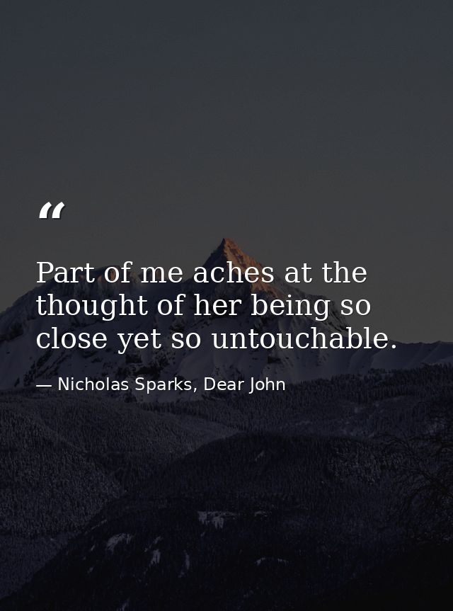 Part of me aches at the thought of her being so close yet so untouchable. — Nicholas Sparks, Dear John