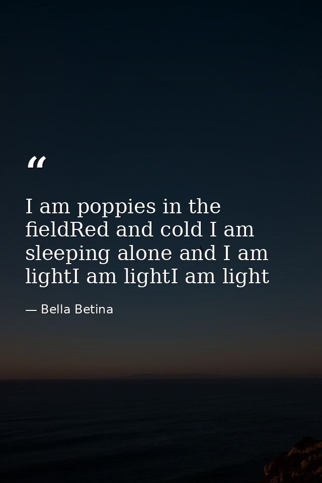 I am poppies in the fieldRed and cold I am sleeping alone and I am lightI am lightI am light — Bella Betina
