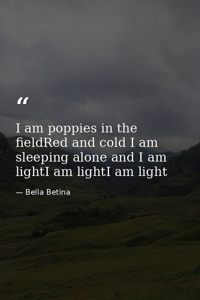 I am poppies in the fieldRed and cold I am sleeping alone and I am lightI am lightI am light — Bella Betina