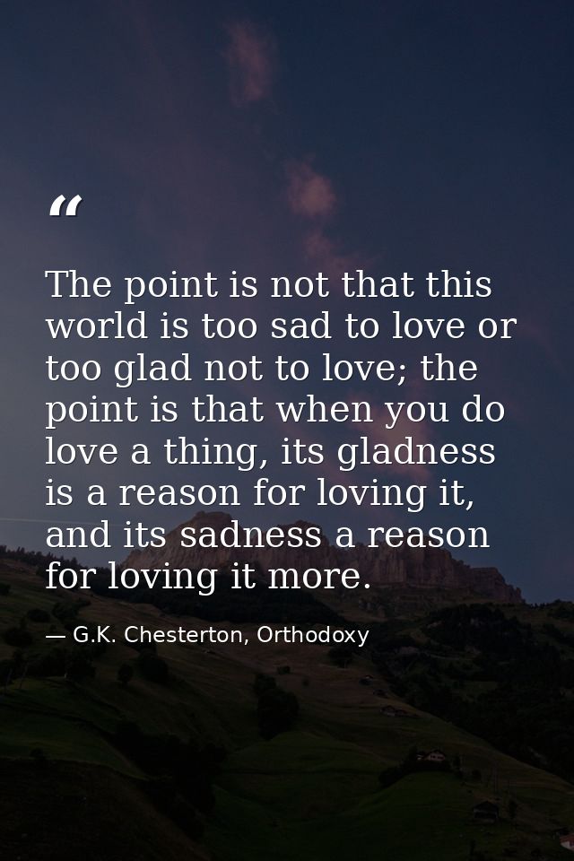 The point is not that this world is too sad to love or too glad not to love; the point is that when you do love a thing, — G.K. Chesterton, Orthodoxy