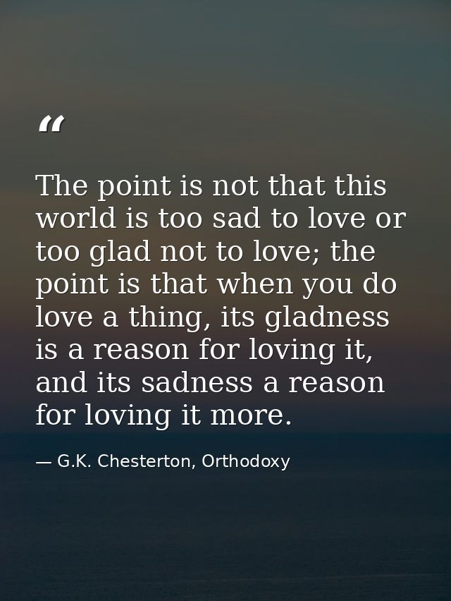 The point is not that this world is too sad to love or too glad not to love; the point is that when you do love a thing, — G.K. Chesterton, Orthodoxy