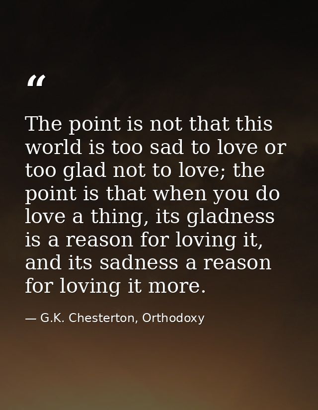 The point is not that this world is too sad to love or too glad not to love; the point is that when you do love a thing, — G.K. Chesterton, Orthodoxy