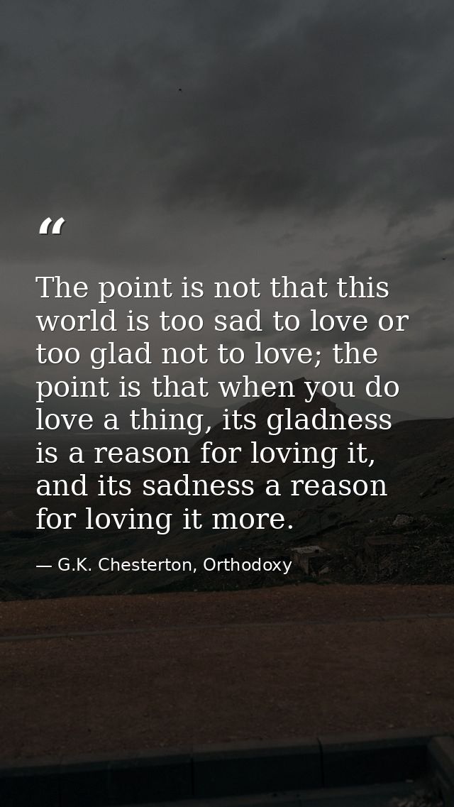 The point is not that this world is too sad to love or too glad not to love; the point is that when you do love a thing, — G.K. Chesterton, Orthodoxy
