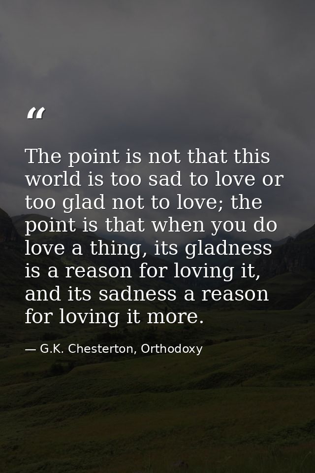 The point is not that this world is too sad to love or too glad not to love; the point is that when you do love a thing, — G.K. Chesterton, Orthodoxy