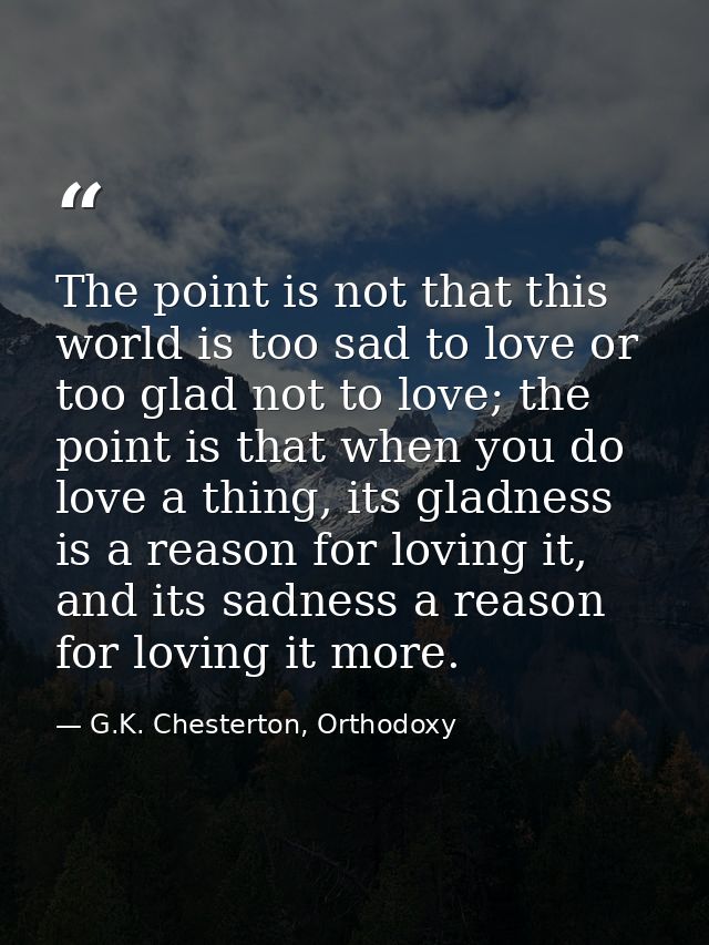 The point is not that this world is too sad to love or too glad not to love; the point is that when you do love a thing, — G.K. Chesterton, Orthodoxy