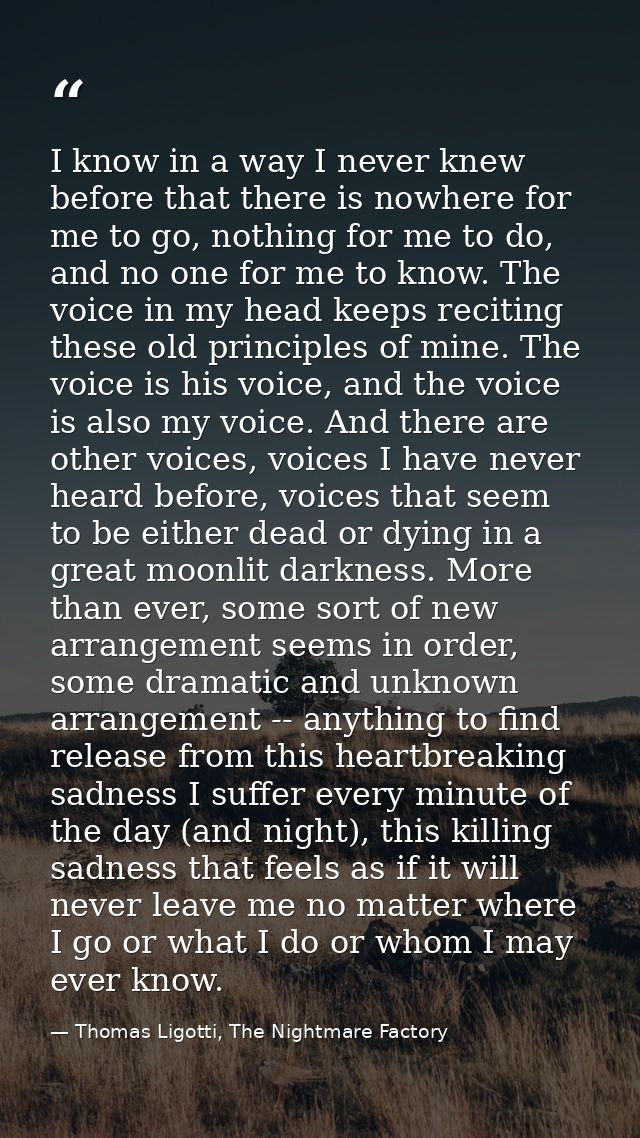 I know in a way I never knew before that there is nowhere for me to go, nothing for me to do, and no one for me to know. — Thomas Ligotti, The Nightmare Factory