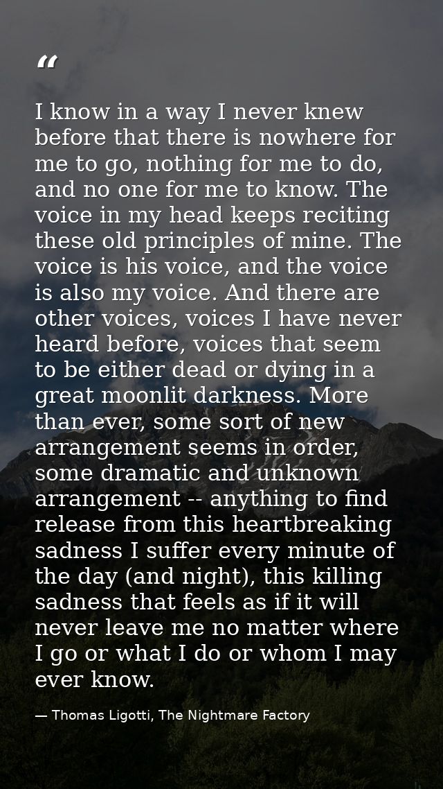I know in a way I never knew before that there is nowhere for me to go, nothing for me to do, and no one for me to know. — Thomas Ligotti, The Nightmare Factory