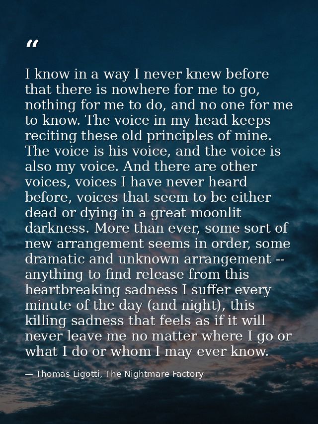 I know in a way I never knew before that there is nowhere for me to go, nothing for me to do, and no one for me to know. — Thomas Ligotti, The Nightmare Factory