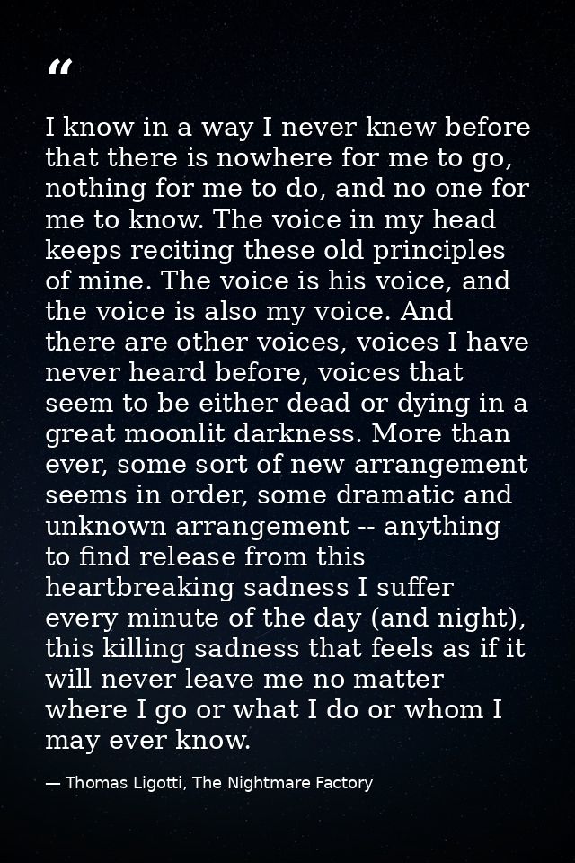 I know in a way I never knew before that there is nowhere for me to go, nothing for me to do, and no one for me to know. — Thomas Ligotti, The Nightmare Factory