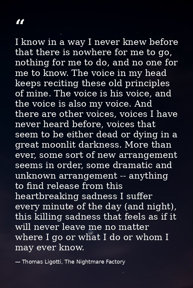 I know in a way I never knew before that there is nowhere for me to go, nothing for me to do, and no one for me to know. — Thomas Ligotti, The Nightmare Factory
