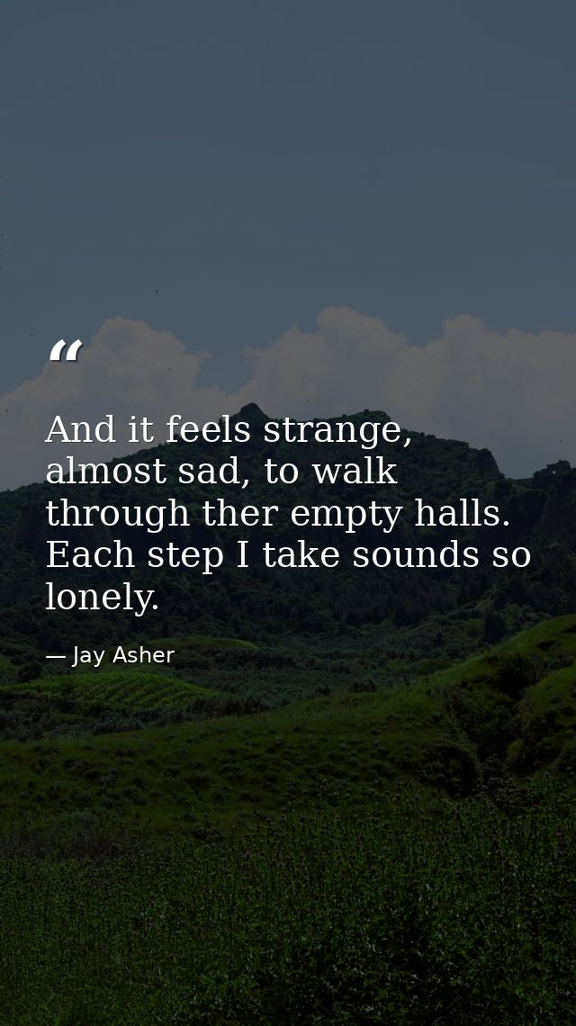 And it feels strange, almost sad, to walk through ther empty halls. Each step I take sounds so lonely. — Jay Asher