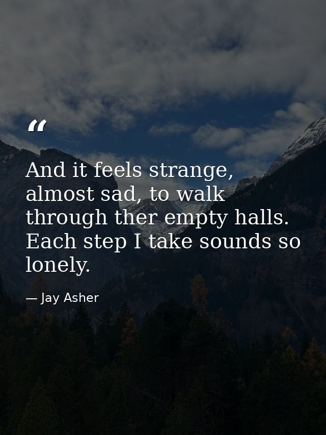 And it feels strange, almost sad, to walk through ther empty halls. Each step I take sounds so lonely. — Jay Asher