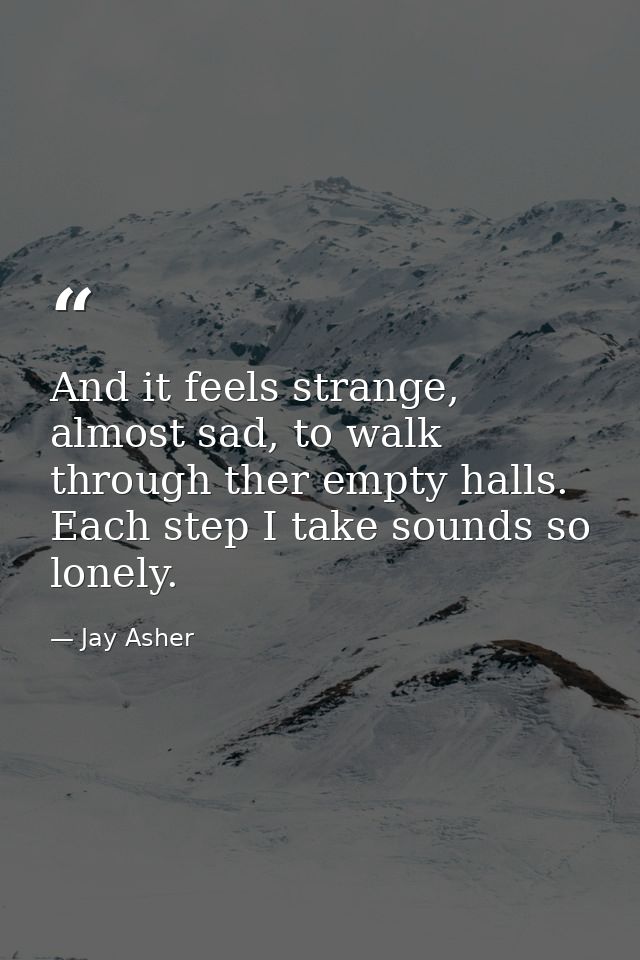 And it feels strange, almost sad, to walk through ther empty halls. Each step I take sounds so lonely. — Jay Asher