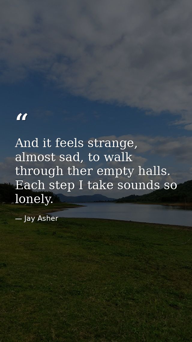 And it feels strange, almost sad, to walk through ther empty halls. Each step I take sounds so lonely. — Jay Asher