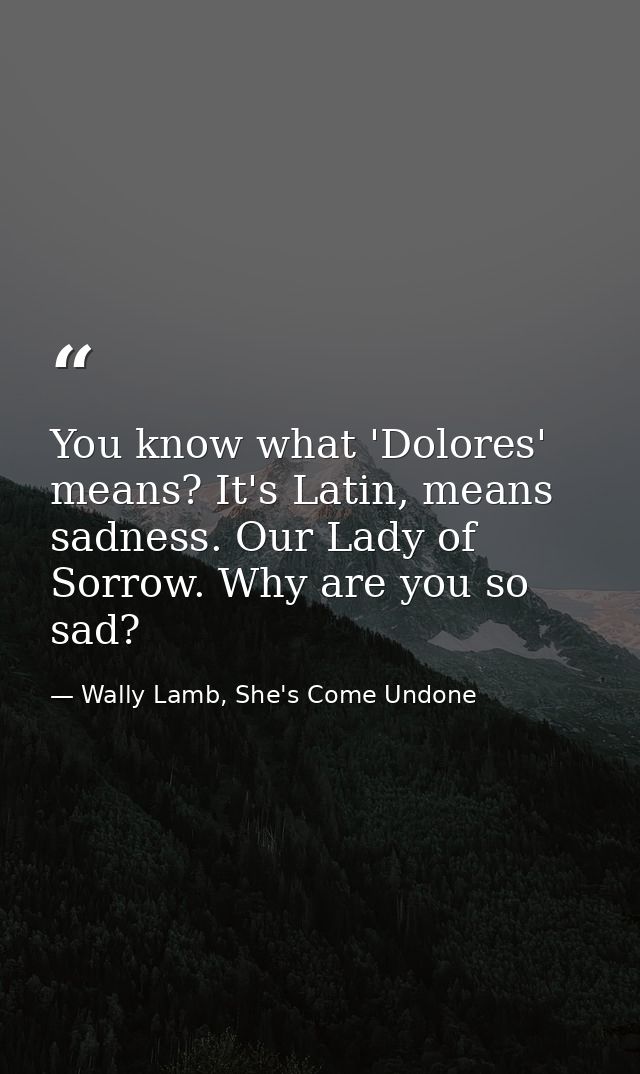 You know what 'Dolores' means? It's Latin, means sadness. Our Lady of Sorrow. Why are you so sad? — Wally Lamb, She's Come Undone