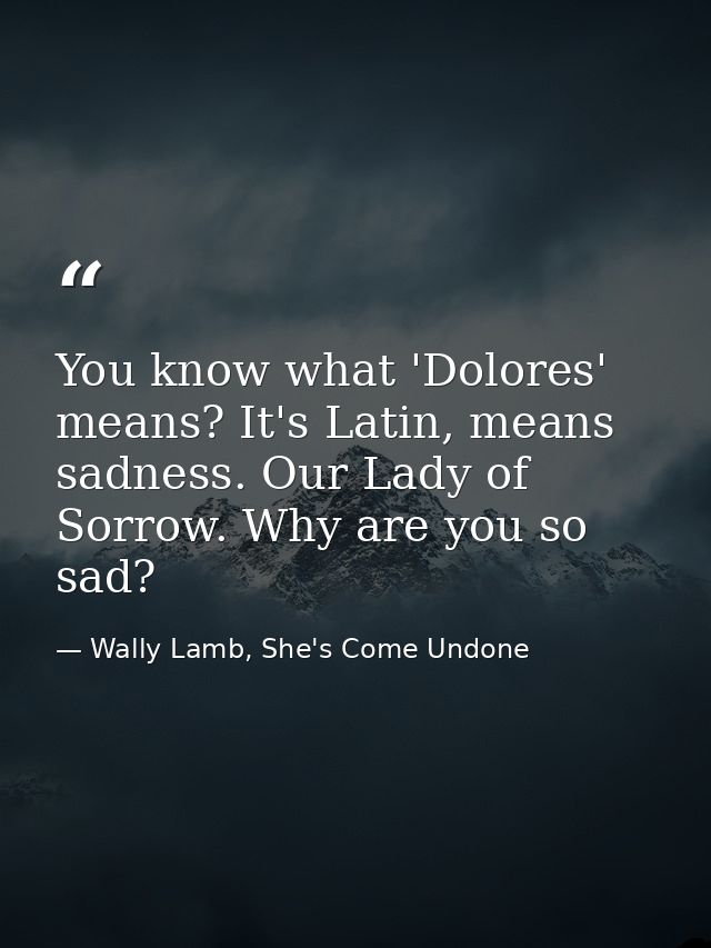 You know what 'Dolores' means? It's Latin, means sadness. Our Lady of Sorrow. Why are you so sad? — Wally Lamb, She's Come Undone