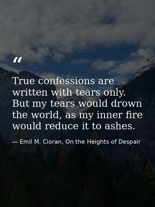 True confessions are written with tears only. But my tears would drown the world, as my inner fire would reduce it to as — Emil M. Cioran, On the Heights of Despair