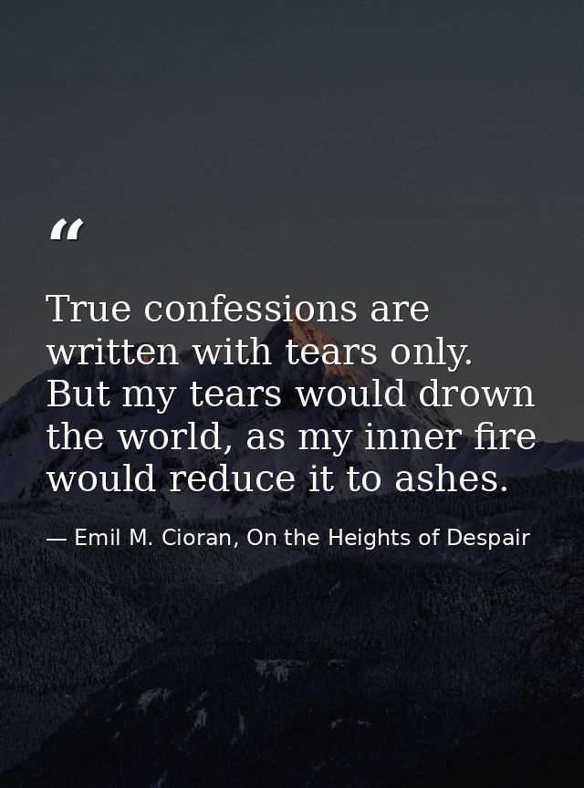 True confessions are written with tears only. But my tears would drown the world, as my inner fire would reduce it to as — Emil M. Cioran, On the Heights of Despair
