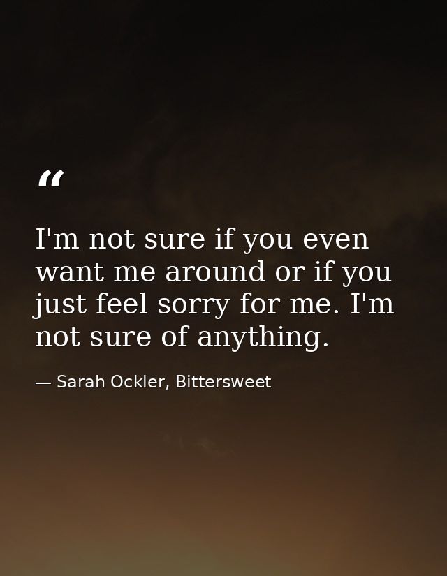 I'm not sure if you even want me around or if you just feel sorry for me. I'm not sure of anything. — Sarah Ockler, Bittersweet