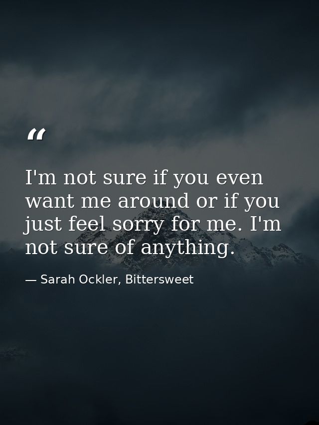 I'm not sure if you even want me around or if you just feel sorry for me. I'm not sure of anything. — Sarah Ockler, Bittersweet