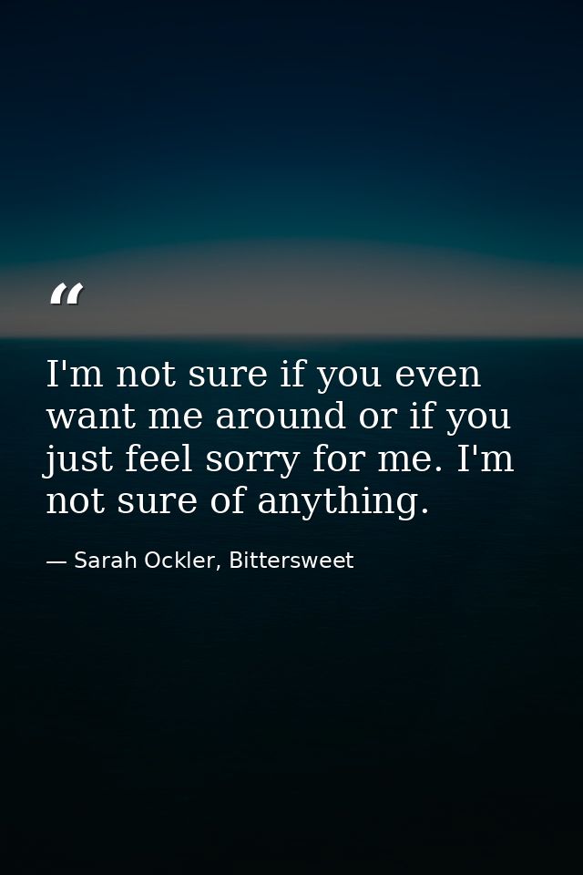 I'm not sure if you even want me around or if you just feel sorry for me. I'm not sure of anything. — Sarah Ockler, Bittersweet