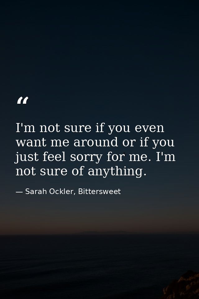 I'm not sure if you even want me around or if you just feel sorry for me. I'm not sure of anything. — Sarah Ockler, Bittersweet