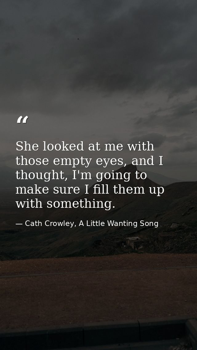 She looked at me with those empty eyes, and I thought, I'm going to make sure I fill them up with something. — Cath Crowley, A Little Wanting Song