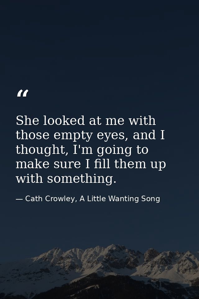 She looked at me with those empty eyes, and I thought, I'm going to make sure I fill them up with something. — Cath Crowley, A Little Wanting Song