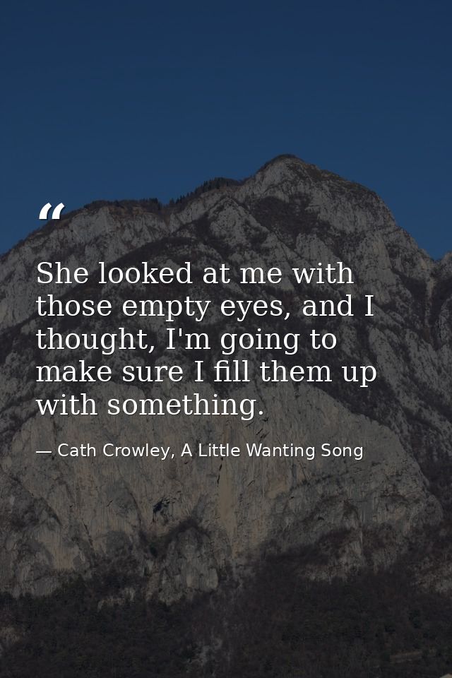 She looked at me with those empty eyes, and I thought, I'm going to make sure I fill them up with something. — Cath Crowley, A Little Wanting Song