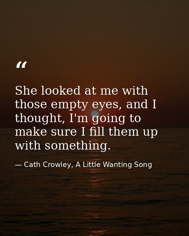 She looked at me with those empty eyes, and I thought, I'm going to make sure I fill them up with something. — Cath Crowley, A Little Wanting Song