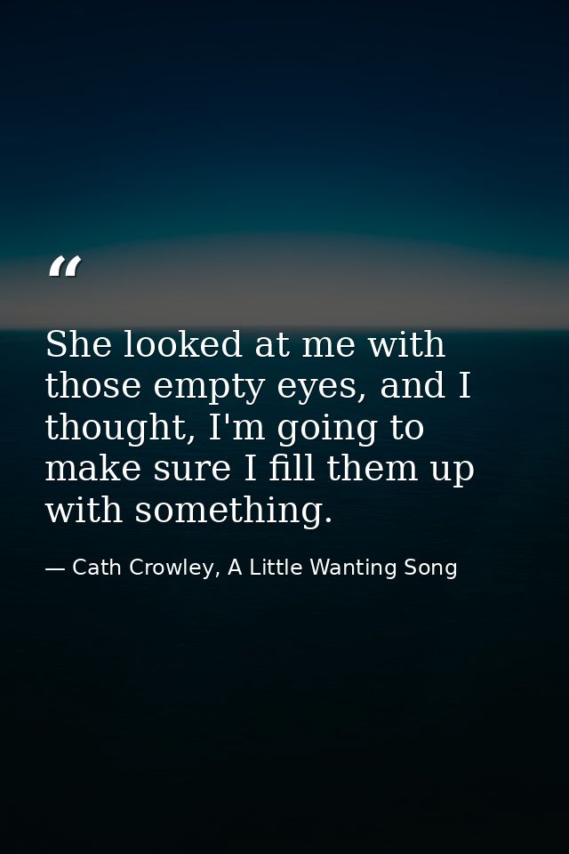 She looked at me with those empty eyes, and I thought, I'm going to make sure I fill them up with something. — Cath Crowley, A Little Wanting Song