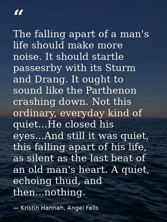 The falling apart of a man's life should make more noise. It should startle passesrby with its Sturm and Drang. It ought — Kristin Hannah, Angel Falls