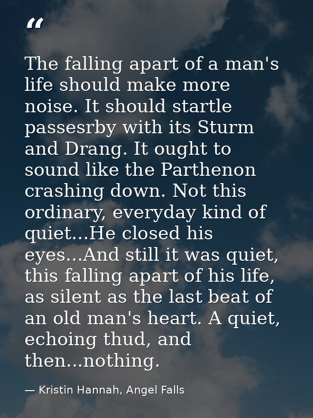The falling apart of a man's life should make more noise. It should startle passesrby with its Sturm and Drang. It ought — Kristin Hannah, Angel Falls